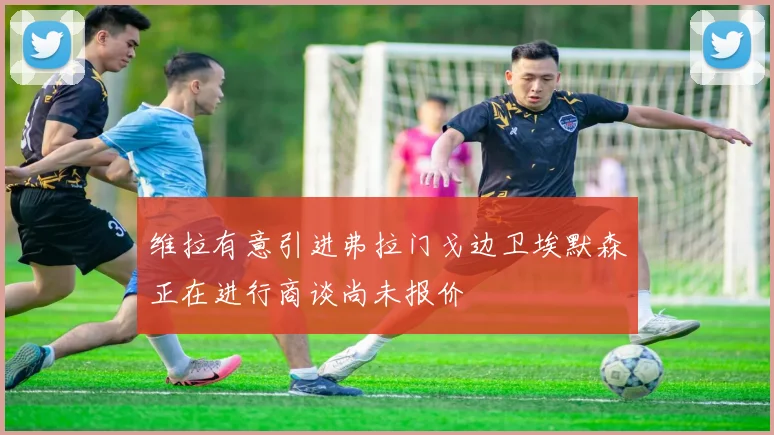 维拉有意引进弗拉门戈边卫埃默森正在进行商谈尚未报价