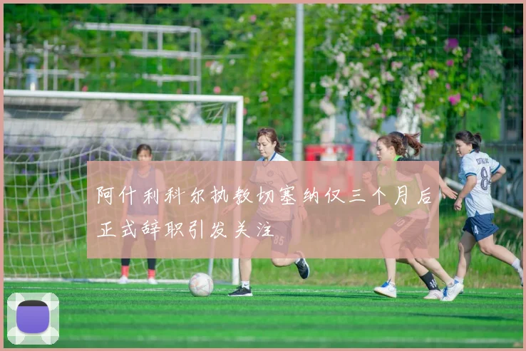 阿什利科尔执教切塞纳仅三个月后正式辞职引发关注
