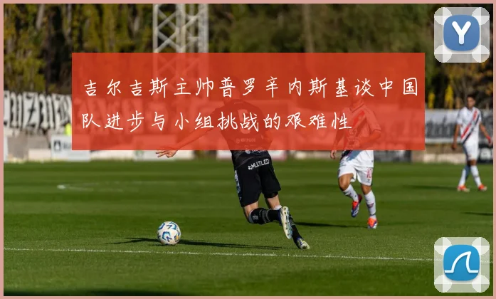 吉尔吉斯主帅普罗辛内斯基谈中国队进步与小组挑战的艰难性