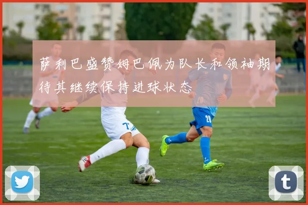 萨利巴盛赞姆巴佩为队长和领袖期待其继续保持进球状态