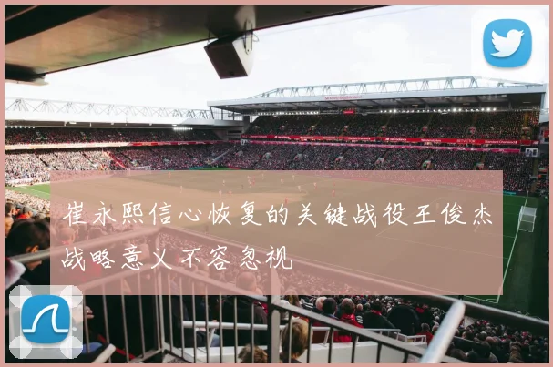 崔永熙信心恢复的关键战役王俊杰战略意义不容忽视