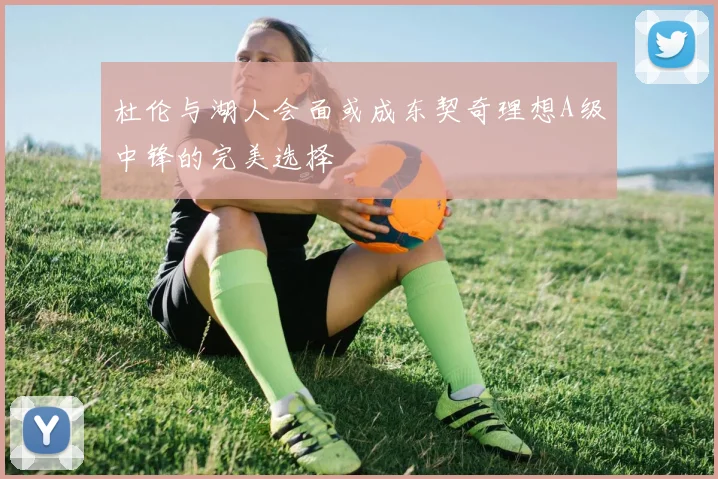 杜伦与湖人会面或成东契奇理想A级中锋的完美选择