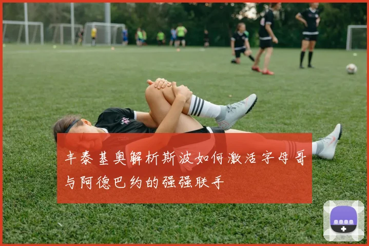丰泰基奥解析斯波如何激活字母哥与阿德巴约的强强联手