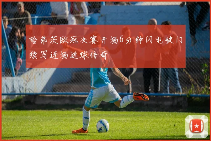 哈弗茨欧冠决赛开场6分钟闪电破门续写连场进球传奇