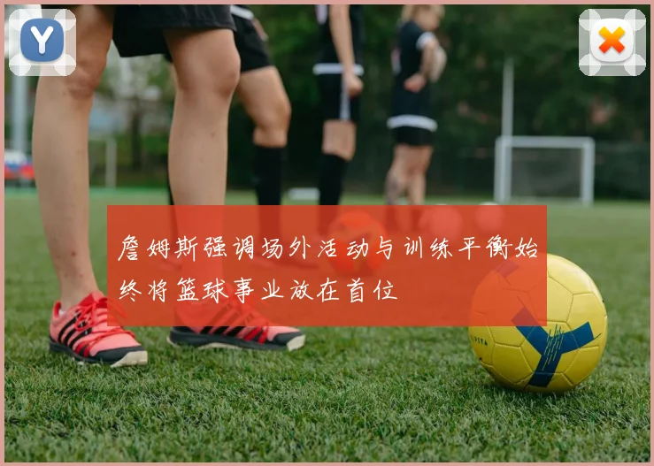 詹姆斯强调场外活动与训练平衡始终将篮球事业放在首位