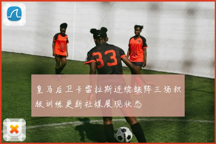 皇马后卫卡雷拉斯连续缺阵三场积极训练更新社媒展现状态