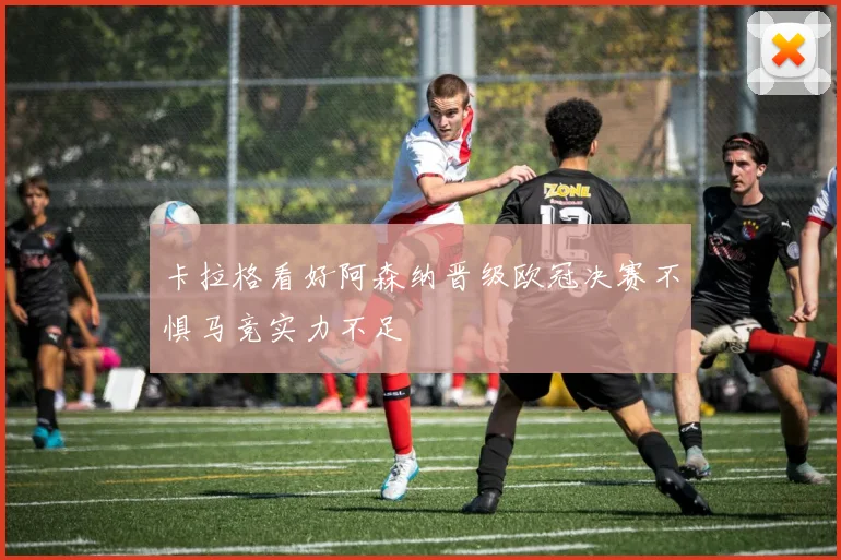 卡拉格看好阿森纳晋级欧冠决赛不惧马竞实力不足