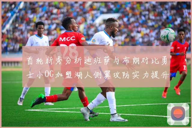 首轮新秀分析迪班萨与布朗对比勇士小OG加盟湖人侧翼攻防实力提升