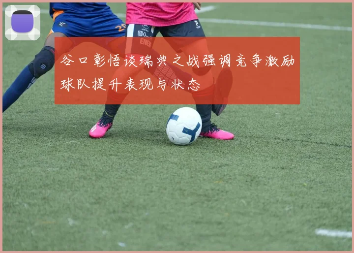谷口彰悟谈瑞典之战强调竞争激励球队提升表现与状态