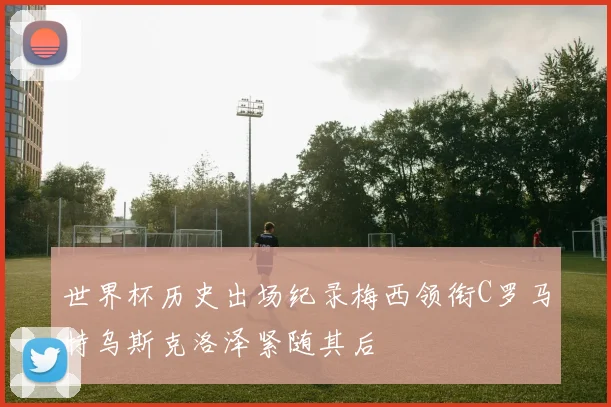 世界杯历史出场纪录梅西领衔C罗马特乌斯克洛泽紧随其后