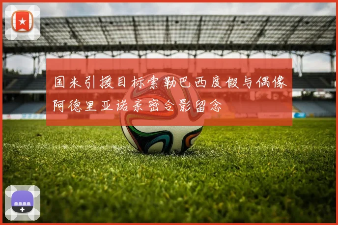 国米引援目标索勒巴西度假与偶像阿德里亚诺亲密合影留念