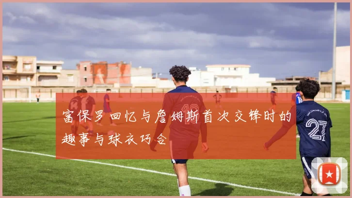 富保罗回忆与詹姆斯首次交锋时的趣事与球衣巧合