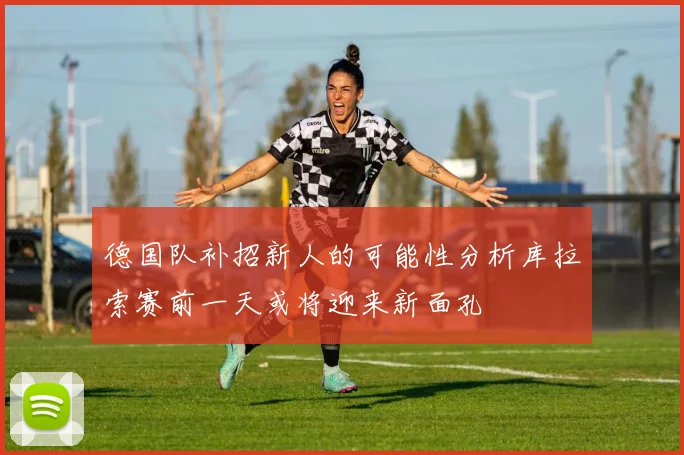 德国队补招新人的可能性分析库拉索赛前一天或将迎来新面孔