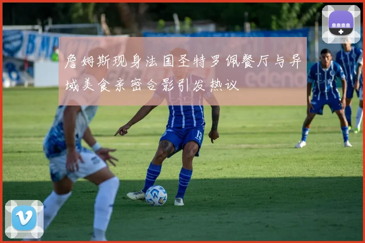 詹姆斯现身法国圣特罗佩餐厅与异域美食亲密合影引发热议